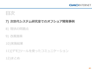 40 
目次 
7)次世代システム研究室でのオフショア開発事例 
8)現状の問題点 
9)改善施策 
10)実施結果 
11)[デモ]ツールを使ったコミュニケーション 
12)まとめ  