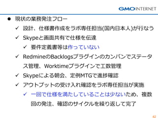 42 
現状の業務発注フロー 
設計、仕様書作成をラボ専任担当(国内日本人)が行なう 
Skypeと画面共有で仕様を伝達 
要件定義書等は作っていない 
RedmineのBacklogsプラグインのカンバンでステータ ス管理、Worktimeプラグインで工数管理 
Skypeによる朝会、定例MTGで進捗確認 
アウトプットの受け入れ確認をラボ専任担当が実施 
一回で仕様を満たしていることは少ないため、複数 回の発注、確認のサイクルを繰り返して完了  