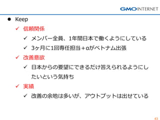 43 
Keep 
信頼関係 
メンバー全員、1年間日本で働くようにしている 
3ヶ月に1回専任担当＋αがベトナム出張 
改善意欲 
日本からの要望にできるだけ答えられるようにし たいという気持ち 
実績 
改善の余地は多いが、アウトプットは出せている  