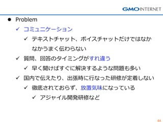 44 
Problem 
コミュニケーション 
テキストチャット、ボイスチャットだけではなか なかうまく伝わらない 
質問、回答のタイミングがすれ違う 
早く聞けばすぐに解決するような問題も多い 
国内で伝えたり、出張時に行なった研修が定着しない 
徹底されておらず、放置気味になっている 
アジャイル開発研修など  