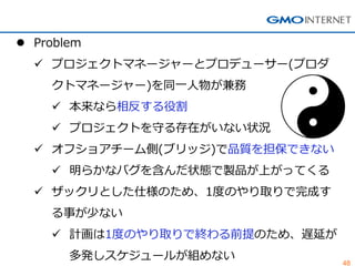 48 
Problem 
プロジェクトマネージャーとプロデューサー(プロダ クトマネージャー)を同一人物が兼務 
本来なら相反する役割 
プロジェクトを守る存在がいない状況 
オフショアチーム側(ブリッジ)で品質を担保できない 
明らかなバグを含んだ状態で製品が上がってくる 
ザックリとした仕様のため、1度のやり取りで完成す る事が少ない 
計画は1度のやり取りで終わる前提のため、遅延が 多発しスケジュールが組めない  