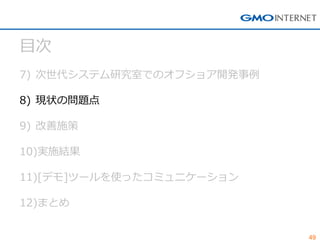 49 
目次 
7)次世代システム研究室でのオフショア開発事例 
8)現状の問題点 
9)改善施策 
10)実施結果 
11)[デモ]ツールを使ったコミュニケーション 
12)まとめ  