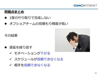50 
問題点まとめ 
1度のやり取りで完成しない 
オフショアチームの見積もり精度が低い その結果 
遅延を繰り返す 
モチベーションが下がる 
スケジュールが信頼できなくなる 
相手を信頼できなくなる  