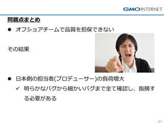 51 
問題点まとめ 
オフショアチームで品質を担保できない その結果 
日本側の担当者(プロデューサー)の負荷増大 
明らかなバグから細かいバグまで全て確認し、指摘す る必要がある  