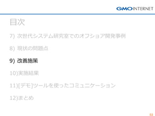 53 
目次 
7)次世代システム研究室でのオフショア開発事例 
8)現状の問題点 
9)改善施策 
10)実施結果 
11)[デモ]ツールを使ったコミュニケーション 
12)まとめ  