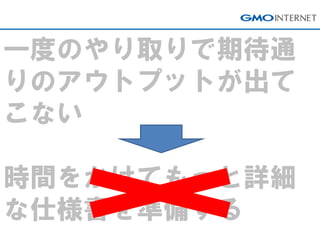 一度のやり取りで期待通 りのアウトプットが出て こない 時間をかけてもっと詳細 な仕様書を準備する  
