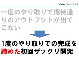 一度のやり取りで期待通 りのアウトプットが出て こない 1度のやり取りでの完成を 諦めた初回ザックリ開発  