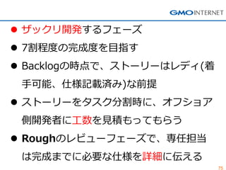 75 
ザックリ開発するフェーズ 
7割程度の完成度を目指す 
Backlogの時点で、ストーリーはレディ(着 手可能、仕様記載済み)な前提 
ストーリーをタスク分割時に、オフショア 側開発者に工数を見積もってもらう 
Roughのレビューフェーズで、専任担当 は完成までに必要な仕様を詳細に伝える  