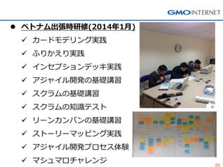 86 
ベトナム出張時研修(2014年1月) 
カードモデリング実践 
ふりかえり実践 
インセプションデッキ実践 
アジャイル開発の基礎講習 
スクラムの基礎講習 
スクラムの知識テスト 
リーンカンバンの基礎講習 
ストーリーマッピング実践 
アジャイル開発プロセス体験 
マシュマロチャレンジ  
