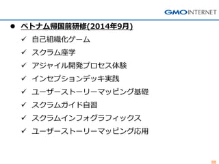 88 
ベトナム帰国前研修(2014年9月) 
自己組織化ゲーム 
スクラム座学 
アジャイル開発プロセス体験 
インセプションデッキ実践 
ユーザーストーリーマッピング基礎 
スクラムガイド自習 
スクラムインフォグラフィックス 
ユーザーストーリーマッピング応用  