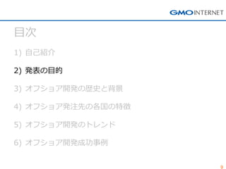 9 
目次 
1)自己紹介 
2)発表の目的 
3)オフショア開発の歴史と背景 
4)オフショア発注先の各国の特徴 
5)オフショア開発のトレンド 
6)オフショア開発成功事例  