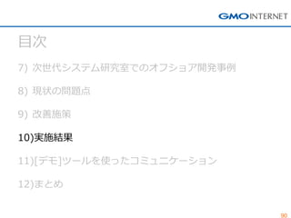 90 
目次 
7)次世代システム研究室でのオフショア開発事例 
8)現状の問題点 
9)改善施策 
10)実施結果 
11)[デモ]ツールを使ったコミュニケーション 
12)まとめ  