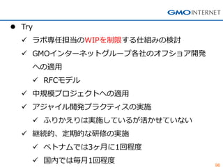 96 
Try 
ラボ専任担当のWIPを制限する仕組みの検討 
GMOインターネットグループ各社のオフショア開発 への適用 
RFCモデル 
中規模プロジェクトへの適用 
アジャイル開発プラクティスの実施 
ふりかえりは実施しているが活かせていない 
継続的、定期的な研修の実施 
ベトナムでは3ヶ月に1回程度 
国内では毎月1回程度  