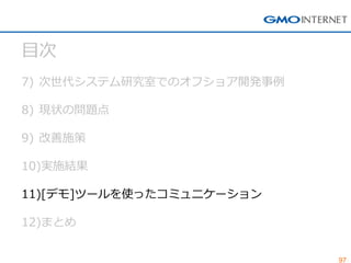 97 
目次 
7)次世代システム研究室でのオフショア開発事例 
8)現状の問題点 
9)改善施策 
10)実施結果 
11)[デモ]ツールを使ったコミュニケーション 
12)まとめ  
