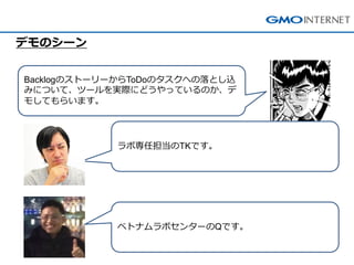 BacklogのストーリーからToDoのタスクへの落とし込 みについて、ツールを実際にどうやっているのか、デ モしてもらいます。 
デモのシーン 
ラボ専任担当のTKです。 
ベトナムラボセンターのQです。  
