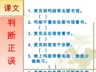 1. 麦克和玛丽常去图书馆。 
（ ） 
2. 玛丽不喜欢在图书馆看书。 
（ ） 
3. 麦克总在宿舍看书。 
（ ） 
4. 麦克的宿舍不安静。 
（ ） 
5. 晚上玛丽常看电视，她很少 
做练习。 
（ ） 
6. 星期六和星期日玛丽常在宿 
课文
判 
断 
正 
误 
 