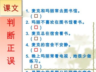 1. 麦克和玛丽常去图书馆。 
（） 
2. 玛丽不喜欢在图书馆看书。 
（） 
3. 麦克总在宿舍看书。 
（） 
4. 麦克的宿舍不安静。 
（） 
5. 晚上玛丽常看电视，她很少做 
练习。 
（） 
6. 星期六和星期日玛丽常在宿舍 
课文
判 
断 
正 
误 
 
