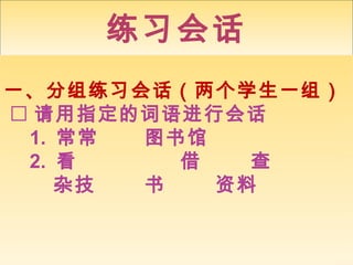 练习会话
一、分组练习会话（两个学生一组） 
 请用指定的词语进行会话 
1. 常常图书馆 
2. 看借查 
杂技书资料 
 