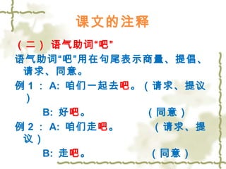 课文的注释 
（二） 语气助词“吧” 
语气助词“吧”用在句尾表示商量、提倡、 
请求、同意。 
例1： A: 咱们一起去吧。（请求、提议 
） 
B: 好吧。 （同意） 
例2： A: 咱们走吧。 （请求、提 
议） 
B: 走吧。 （同意） 
 