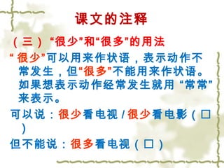 课文的注释 
（三） “很少”和“很多”的用法 
“ 很少”可以用来作状语，表示动作不 
常发生，但“很多”不能用来作状语。 
如果想表示动作经常发生就用 “常常” 
来表示。 
可以说：很少看电视/很少看电影（ 
） 
但不能说：很多看电视（） 
 