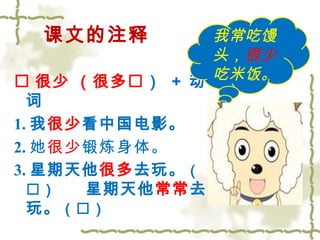 课文的注释 
 很少 （很多） + 动 
词 
1.我很少看中国电影。 
2.她很少锻炼身体。 
3.星期天他很多去玩。（ 
） 星期天他常常去 
玩。（） 
我常吃馒 
头，很少 
吃米饭。 
 