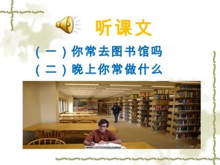 听课文 
（一）你常去图书馆吗 
（二）晚上你常做什么 
 