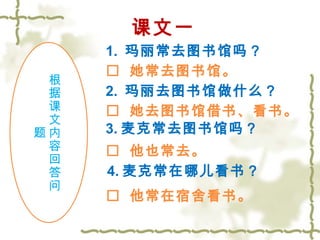 课文一 
1. 玛丽常去图书馆吗？ 
根据课文内容回答问 
题 
 她常去图书馆。 
2. 玛丽去图书馆做什么？ 
 她去图书馆借书、看书。 
3.麦克常去图书馆吗？ 
 他也常去。 
4.麦克常在哪儿看书？ 
 他常在宿舍看书。 
 