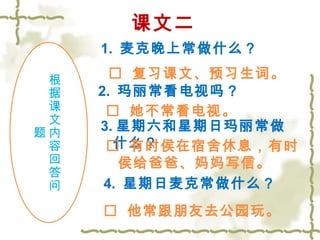 课文二 
1. 麦克晚上常做什么？ 
根据课文内容回答问 
题 
 复习课文、预习生词。 
2. 玛丽常看电视吗？ 
 她不常看电视。 
3.星期六和星期日玛丽常做 
什么？ 
 有时侯在宿舍休息，有时 
侯给爸爸、妈妈写信。 
4 . 星期日麦克常做什么？ 
 他常跟朋友去公园玩。 
 