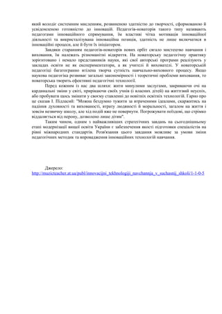 який володіє системним мисленням, розвиненою здатністю до творчості, сформованою й 
усвідомленою готовністю до інновацій. Педагогів-новаторів такого типу називають 
педагогами інноваційного спрямування, їм властиві чітка мотивація інноваційної 
діяльності та викристалізувана інноваційна позиція, здатність не лише включатися в 
інноваційні процеси, але й бути їх ініціатором. 
Завдяки старанням педагогів-новаторів нових орбіт сягало мистецтво навчання і 
виховання, їм належать різноманітні відкриття. На новаторську педагогічну практику 
зорієнтовано і немало представників науки, які свої авторські програми реалізують у 
закладах освіти не як експериментатори, а як учителі й вихователі. У новаторській 
педагогіці багатогранно втілена творча сутність навчально-виховного процесу. Якщо 
наукова педагогіка розвиває загальні закономірності і теоретичні проблеми виховання, то 
новаторська творить ефективні педагогічні технології. 
Перед кожним із нас два шляхи: жити минулими заслугами, закриваючи очі на 
кардинальні зміни у світі, прирікаючи своїх учнів (і власних дітей) на життєвий неуспіх, 
або пробувати щось змінити у своєму ставленні до новітніх освітніх технологій. Гарно про 
це сказав І. Підласий: "Можна бездумно тужити за втраченими ідеалами, скаржитись на 
падіння духовності та вихованості, втрату людяності й моральності, загалом на життя і 
зовсім незвичну школу, але хід подій вже не повернути. Погрожувати поїздові, що стрімко 
віддаляється від перону, дозволено лише дітям". 
Таким чином, одним з найважливіших стратегічних завдань на сьогоднішньому 
етапі модернізації вищої освіти України є забезпечення якості підготовки спеціалістів на 
рівні міжнародних стандартів. Розв'язання цього завдання можливе за умови зміни 
педагогічних методик та впровадження інноваційних технологій навчання. 
Джерело: 
http://muzicteacher.at.ua/publ/innovacijni_tekhnologiji_navchannja_v_suchasnij_shkoli/1-1-0-5 
