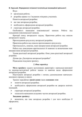 В. Уруський. Формування готовності вчителів до інноваційної діяльності 
Втуп: 
 організація роботи; 
 розробка правил та з’ясування очікувань учасників. 
Поняття авторської розробки: 
 що таке авторська розробка; 
 необхідність оформлення авторської розробки; 
 структура авторської розробки. 
Особливості написання пояснювальної записки. Робота над 
складанням пояснювальної записки. 
Критерії опису авторського задуму. Практична робота над описом 
авторського задуму. 
Прогнозування результату авторської розробки. 
Практична робота над описом прогнозованого результату. 
Оригінальність, новизна, межі використання авторської розробки. 
Робота над доведенням оригінальності й новизни та визначенням меж 
використання авторської розробки. 
Умови реалізації авторської розробки. Опис умов реалізації авторської 
розробки. 
Ділова гра „Експертиза авторської розробки”. 
Підведення підсумків тренінгу. 
2. Опис тренінгу 
Мета тренінгу: надати заступникам директорів з навчально-виховної 
та науково-методичної роботи знання та навички щодо оформлення 
авторської розробки. 
Підготувати авторські розробки з питань удосконалення навчально- 
виховного процесу в школі. 
Тренінг передбачає висвітлення таких основних тем: 
 поняття авторської розробки; 
 необхідність оформлення авторської розробки як джерела освітніх 
інновацій; 
 структура авторської розробки; 
 технологія написання складових частин авторської розробки. 
Завдання тренінгу: 
 визначити, що таке авторська розробка і для чого необхідно її 
оформляти; 
102 
 