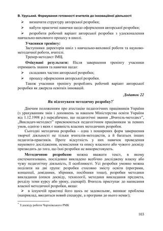 В. Уруський. Формування готовності вчителів до інноваційної діяльності 
 визначити структуру авторської розробки; 
 набути практичні навички щодо оформлення авторської розробки; 
 розробити робочий варіант авторської розробки з удосконалення 
навчально-виховного процесу в школі. 
Учасники тренінгу: 
Заступники директорів шкіл з навчально-виховної роботи та науково- 
методичної роботи, вчителі. 
Тренер-методист ІМЦ. 
Очікувані результати: Після завершення тренінгу учасники 
отримають знання та навички щодо: 
 складових частин авторської розробки; 
 процесу оформлення авторської розробки. 
Також учасники тренінгу розроблять робочий варіант авторської 
розробки як джерела освітніх інновацій. 
Додаток 22 
Як підготувати методичну розробку?* 
Діючим положенням про атестацію педагогічних працівників України 
(з урахуванням змін і доповнень за наказом Міністерства освіти України 
від 1.12.1998 р.) передбачено, що педагогічні звання „Вчитель-методист”, 
„Викладач-методист” присвоюються педагогічним працівникам за певних 
умов, однією з яких є наявність власних методичних розробок. 
Сьогодні методична розробка – одна з поширених форм завершення 
творчої діяльності не тільки вчителів-методистів, а й багатьох інших 
педагогів-практиків. Проте відсутність у них навичок проведення 
наукового дослідження, осмислення та опису власного або чужого досвіду 
призводить до того, що їхні розробки не використовують. 
Методичною розробкою можна вважати текст, в якому 
систематизовано, послідовно викладено всебічно досліджену власну або 
чужу педагогічну діяльність, її особливості. Усі розробки умовно можна 
поділити на дві групи: розробки стосовно змісту освіти (програми, 
концепції, довідники, збірники, посібники тощо), розробки методики 
викладання (описи досвіду, технології, методики викладання предмета, 
розділу теми курсу або уроку, сценарії). Вчитель приступає до написання 
власної методичної розробки, якщо: 
 в існуючій практиці його щось не задовольняє, виникає проблема 
(наприклад, вводиться новий спецкурс, а програми до нього немає); 
* З досвіду роботи Чортківського РМК 
103 
 