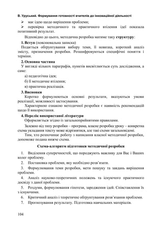 В. Уруський. Формування готовності вчителів до інноваційної діяльності 
 має ідею щодо вирішення проблеми; 
 перевірка методичного та практичного втілення ідеї показала 
позитивний результат. 
Відповідно до цього, методична розробка матиме таку структуру: 
1.Вступ (пояснювальна записка) 
Подається обґрунтування вибору теми, її новизна, короткий аналіз 
змісту, призначення розробки. Розшифровуються специфічні поняття і 
терміни. 
2.Основна частина 
У вигляді кількох параграфів, пунктів висвітлюється суть дослідження, а 
саме: 
а) педагогічна ідея; 
б) її методичне втілення; 
в) практична реалізація. 
3.Висновки 
Коротко формулюються основні результати, вказуються умови 
реалізації, можливості застосування. 
Характерною ознакою методичної розробки є наявність рекомендацій 
щодо її використання. 
4.Перелік використаної літератури 
Оформляється згідно із загальноприйнятими правилами. 
Залежно від типу розробки – програма, власне розробка уроку – конкретна 
схема укладання тексту може відрізнятися, але такі схеми загальновідомі. 
Тим, хто розпочинає роботу з написання власної методичної розробки, 
допоможе подана нижче схема. 
Схема-алгоритм підготовки методичної розробки 
1. Виділення суперечностей, що породжують важливу для Вас і Ваших 
колег проблему. 
2. Постановка проблеми, яку необхідно розв’язати. 
3. Формулювання теми розробки, мети пошуку та завдань вирішення 
проблеми. 
4. Аналіз науково-теоретичних положень та існуючого практичного 
досвіду з даної проблеми. 
5. Роздуми, формулювання гіпотези, зародження ідей. Співставлення їх 
з існуючими. 
6. Критичний аналіз і теоретичне обґрунтування розв’язання проблеми. 
7. Прогнозування результату. Підготовка навчальних матеріалів. 
104 
 