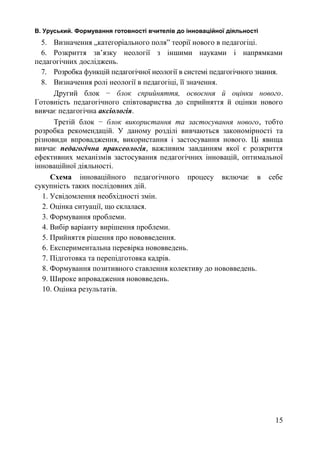 В. Уруський. Формування готовності вчителів до інноваційної діяльності 
5. Визначення „категоріального поля” теорії нового в педагогіці. 
6. Розкриття зв’язку неології з іншими науками і напрямками 
педагогічних досліджень. 
7. Розробка функцій педагогічної неології в системі педагогічного знання. 
8. Визначення ролі неології в педагогіці, її значення. 
Другий блок − блок сприйняття, освоєння й оцінки нового. 
Готовність педагогічного співтовариства до сприйняття й оцінки нового 
вивчає педагогічна аксіологія. 
Третій блок − блок використання та застосування нового, тобто 
розробка рекомендацій. У даному розділі вивчаються закономірності та 
різновиди впровадження, використання і застосування нового. Ці явища 
вивчає педагогічна праксеологія, важливим завданням якої є розкриття 
ефективних механізмів застосування педагогічних інновацій, оптимальної 
інноваційної діяльності. 
Схема інноваційного педагогічного процесу включає в себе 
сукупність таких послідовних дій. 
1. Усвідомлення необхідності змін. 
2. Оцінка ситуації, що склалася. 
3. Формування проблеми. 
4. Вибір варіанту вирішення проблеми. 
5. Прийняття рішення про нововведення. 
6. Експериментальна перевірка нововведень. 
7. Підготовка та перепідготовка кадрів. 
8. Формування позитивного ставлення колективу до нововведень. 
9. Широке впровадження нововведень. 
10. Оцінка результатів. 
15 
 
