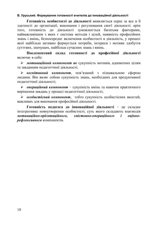 В. Уруський. Формування готовності вчителів до інноваційної діяльності 
Готовність особистості до діяльності виявляється перш за все в її 
здатності до організації, виконання і регулювання своєї діяльності. крім 
того, готовність до діяльності зумовлюється багатьма факторами, 
найважливішим з яких є система методів і цілей, наявність професійних 
знань і вмінь, безпосереднє включення особистості в діяльність, у процесі 
якої найбільш активно формується потреби, інтереси і мотиви здобуття 
суттєвих, значущих, найбільш сучасних знань і вмінь. 
Поелементний склад готовності до професійної діяльності 
включає в себе: 
 мотиваційний компонент як сукупність мотивів, адекватних цілям 
та завданням педагогічної діяльності; 
 когнітивний компонент, пов’язаний з пізнавальною сферою 
людини. Він являє собою сукупність знань, необхідних для продуктивної 
педагогічної діяльності; 
 операційний компонент − сукупність вмінь та навичок практичного 
вирішення завдань у процесі педагогічної діяльності; 
 особистісний компонент, тобто сукупність особистісних якостей, 
важливих для виконання професійної діяльності. 
Готовність педагога до інноваційної діяльності − це складне 
інтегративне новоутворення особистості, суть якого складають взаємодія 
мотиваційно-орієнтаційного, змістовно-операційного і оцінно- 
рефлексивного компонентів. 
18 
 