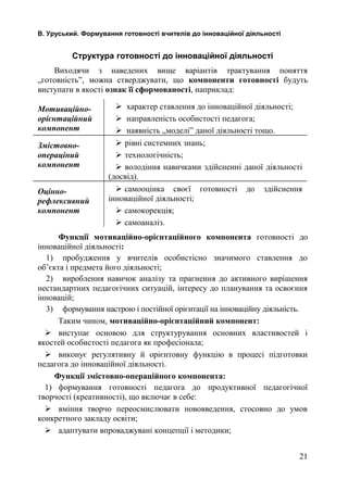 В. Уруський. Формування готовності вчителів до інноваційної діяльності 
Структура готовності до інноваційної діяльності 
Виходячи з наведених вище варіантів трактування поняття 
„готовність”, можна стверджувати, що компоненти готовності будуть 
виступати в якості ознак її сформованості, наприклад: 
Мотиваційно- 
орієнтаційний 
компонент 
 характер ставлення до інноваційної діяльності; 
 направленість особистості педагога; 
 наявність „моделі” даної діяльності тощо. 
Змістовно- 
операціний 
компонент 
 рівні системних знань; 
 технологічність; 
 володіння навичками здійсненні даної діяльності 
(досвід). 
Оцінно- 
рефлексивний 
компонент 
 самооцінка своєї готовності до здійснення 
інноваційної діяльності; 
 самокорекція; 
 самоаналіз. 
Функції мотиваційно-орієнтаційного компонента готовності до 
інноваційної діяльності: 
1) пробудження у вчителів особистісно значимого ставлення до 
об’єкта і предмета його діяльності; 
2) вироблення навичок аналізу та прагнення до активного вирішення 
нестандартних педагогічних ситуацій, інтересу до планування та освоєння 
інновацій; 
3) формування настрою і постійної орієнтації на інноваційну діяльність. 
Таким чином, мотиваційно-орієнтаційний компонент: 
 виступає основою для структурування основних властивостей і 
якостей особистості педагога як професіонала; 
 виконує регулятивну й орієнтовну функцію в процесі підготовки 
педагога до інноваційної діяльності. 
Функції змістовно-операційного компонента: 
1) формування готовності педагога до продуктивної педагогічної 
творчості (креативності), що включає в себе: 
 вміння творчо переосмислювати нововведення, стосовно до умов 
конкретного закладу освіти; 
 адаптувати впроваджувані концепції і методики; 
21 
 