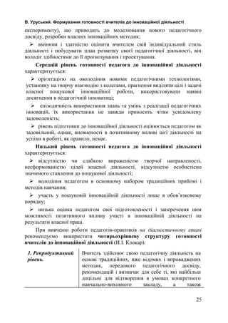 В. Уруський. Формування готовності вчителів до інноваційної діяльності 
експерименту), що приводить до моделювання нового педагогічного 
досвіду, розробки власних інноваційних методик; 
 вмінням і здатністю оцінити вчителем свій індивідуальний стиль 
діяльності і побудувати план розвитку своєї педагогічної діяльності, він 
володіє здібностями до її прогнозування і проектування. 
Середній рівень готовності педагога до інноваційної діяльності 
характеризується: 
 орієнтацією на оволодіння новими педагогічними технологіями, 
установку на творчу взаємодію з колегами, прагнення виділяти цілі і задачі 
власної пошукової інноваційної роботи, використовувати наявні 
досягнення в педагогічній інноватиці; 
 епізодичність використання знань та умінь з реалізації педагогічних 
інновацій, їх використання не завжди приносить чітко усвідомлену 
задоволеність; 
 рівень підготовки до інноваційної діяльності оцінюється педагогом як 
задовільний, однак, впевненості в позитивному впливі цієї діяльності на 
успіхи в роботі, як правило, немає. 
Низький рівень готовності педагога до інноваційної діяльності 
характеризується: 
 відсутністю чи слабкою вираженістю творчої направленості, 
несформованістю цілей власної діяльності, відсутністю особистісно 
значимого ставлення до пошукової діяльності; 
 володіння педагогом в основному набором традиційних прийомі і 
методів навчання; 
 участь у пошуковій інноваційній діяльності лише в обов’язковому 
порядку; 
 низька оцінка педагогом свої підготовленості і заперечення ним 
можливості позитивного впливу участі в інноваційній діяльності на 
результати власної праці. 
При вивченні роботи педагогів-практиків на діагностичному етапі 
рекомендуємо використати чотирьохрівневу структуру готовності 
вчителів до інноваційної діяльності (Н.І. Клокар): 
1. Репродуктивний 
рівень. 
Вчитель здійснює свою педагогічну діяльність на 
основі традиційних, вже відомих і впроваджених 
методик, передового педагогічного досвіду, 
рекомендацій і визначає для себе ті, які найбільш 
доцільні для відтворення в умовах конкретного 
навчально-виховного закладу, а також 
25 
 