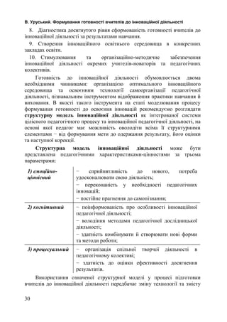В. Уруський. Формування готовності вчителів до інноваційної діяльності 
8. Діагностика досягнутого рівня сформованість готовності вчителів до 
інноваційної діяльності за результатами навчання. 
9. Створення інноваційного освітнього середовища в конкретних 
закладах освіти. 
10. Стимулювання та організаційно-методичне забезпечення 
інноваційної діяльності окремих учителів-новаторів та педагогічних 
колективів. 
Готовність до інноваційної діяльності обумовлюється двома 
необхідними чинниками: організацією оптимального інноваційного 
середовища та освоєнням технології самоорганізації педагогічної 
діяльності, пізнавальним інструментом відображення практики навчання й 
виховання. В якості такого інструмента на етапі моделювання процесу 
формування готовності до освоєння інновацій рекомендуємо розглядати 
структурну модель інноваційної діяльності як інтегрованої системи 
цілісного педагогічного процесу та інноваційної педагогічної діяльності, на 
основі якої педагог має можливість оволодіти всіма її структурними 
елементами − від формування мети до одержання результату, його оцінки 
та наступної корекції. 
Структурна модель інноваційної діяльності може бути 
представлена педагогічними характеристиками-цінностями за трьома 
параметрами: 
1) емоційно- 
ціннісний 
− сприйнятливість до нового, потреба 
удосконалювати свою діяльність; 
− переконаність у необхідності педагогічних 
інновацій; 
− постійне прагнення до самопізнання; 
2) когнітивний − поінформованість про особливості інноваційної 
педагогічної діяльності; 
− володіння методами педагогічної дослідницької 
діяльності; 
− здатність комбінувати й створювати нові форми 
та методи роботи; 
3) процесуальний − організація спільної творчої діяльності в 
педагогічному колективі; 
− здатність до оцінки ефективності досягнення 
результатів. 
Використання означеної структурної моделі у процесі підготовки 
вчителів до інноваційної діяльності передбачає зміну технології та змісту 
30 
 
