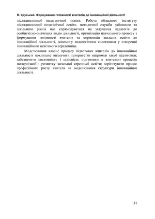 В. Уруський. Формування готовності вчителів до інноваційної діяльності 
післядипломної педагогічної освіти. Робота обласного інституту 
післядипломної педагогічної освіти, методичної служби районного та 
шкільного рівнів має спрямовуватися на залучення педагогів до 
особистісно-значущих видів діяльності, організацію навчального процесу з 
формування готовності вчителів та керівників закладів освіти до 
інноваційної діяльності, допомогу педагогічним колективам у створенні 
інноваційного освітнього середовища. 
Моделювання власне процесу підготовки вчителів до інноваційної 
діяльності покликане визначити пріоритетні напрямки такої підготовки; 
забезпечити системність і цілісність підготовки в контексті процесів 
модернізації і розвитку загальної середньої освіти; зорієнтувати процес 
професійного росту вчителя на моделювання структури інноваційної 
діяльності. 
31 
 