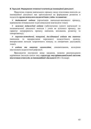 В. Уруський. Формування готовності вчителів до інноваційної діяльності 
Практична сторона навчального процесу щодо підготовки вчителів до 
інноваційної діяльності має орієнтуватися на формування розвиток в 
педагогів групи психолого-педагогічних умінь та навичок: 
 дидактичні вміння (організація навчально-виховного процесу, 
керівництво пізнавальною та розливальною взаємодією тощо); 
 загально педагогічні вміння (забезпечення єдності навчальної та 
позанавчальної діяльності вчителя і учнів як цілісного процесу, що 
гарантує неперервність процесу навчання, виховання, розвитку та 
саморозвитку); 
 науково-методичні, пошукові, дослідницькі вміння та навички 
(вивчення та використання передового педагогічного досвіду, 
використання методів теоретичного пошуку та емпіричних досліджень 
тощо); 
 вміння та навички самоосвіти, самовиховання, володіння 
мистецтвом педагогічної рефлексії. 
Враховуючи поставлені вище завдання, можемо рекомендувати 
керівникам закладів освіти таку структуру внутрішньошкільної системи 
підготовки вчителів до інноваційної діяльності (Н.І. Клокар): 
43 
 