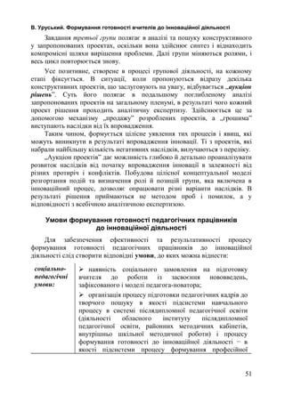 В. Уруський. Формування готовності вчителів до інноваційної діяльності 
Завдання третьої групи полягає в аналізі та пошуку конструктивного 
у запропонованих проектах, оскільки вона здійснює синтез і віднаходить 
компромісні шляхи вирішення проблеми. Далі групи міняються ролями, і 
весь цикл повторюється знову. 
Усе позитивне, створене в процесі групової діяльності, на кожному 
етапі фіксується. В ситуації, коли пропонуються відразу декілька 
конструктивних проектів, що заслуговують на увагу, відбувається „аукціон 
рішень”. Суть його полягає в подальшому поглибленому аналізі 
запропонованих проектів на загальному пленумі, в результаті чого кожний 
проект рішення проходить аналітичну експертизу. Здійснюється це за 
допомогою механізму „продажу” розроблених проектів, а „грошима” 
виступають наслідки від їх впровадження. 
Таким чином, формується цілісне уявлення тих процесів і явищ, які 
можуть виникнути в результаті впровадження інновації. Ті з проектів, які 
набрали найбільшу кількість негативних наслідків, вилучаються з переліку. 
„Аукціон проектів” дає можливість глибоко й детально проаналізувати 
розвиток наслідків від початку впровадження інновації в залежності від 
різних протиріч і конфліктів. Побудова цілісної концептуальної моделі 
розгортання подій та визначення ролі й позицій групи, яка включена в 
інноваційний процес, дозволяє опрацювати різні варіанти наслідків. В 
результаті рішення приймаються не методом проб і помилок, а у 
відповідності з всебічною аналітичною експертизою. 
Умови формування готовності педагогічних працівників 
до інноваційної діяльності 
Для забезпечення ефективності та результативності процесу 
формування готовності педагогічних працівників до інноваційної 
діяльності слід створити відповідні умови, до яких можна віднести: 
соціально- 
педагогічні 
умови: 
 наявність соціального замовлення на підготовку 
вчителя до роботи із засвоєння нововведень, 
зафіксованого і моделі педагога-новатора; 
 організація процесу підготовки педагогічних кадрів до 
творчого пошуку в якості підсистеми навчального 
процесу в системі післядипломної педагогічної освіти 
(діяльності обласного інституту післядипломної 
педагогічної освіти, районних методичних кабінетів, 
внутрішньо шкільної методичної роботи) і процесу 
формування готовності до інноваційної діяльності − в 
якості підсистеми процесу формування професійної 
51 
 