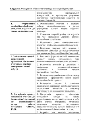 В. Уруський. Формування готовності вчителів до інноваційної діяльності 
випереджаючих індивідуальних 
консультацій, які враховують результати 
діагностики підготовленості педагогів до 
освоєння інновацій. 
5. Формування 
професійно-ціннісного 
ставлення педагогів до 
освоєння нововведень. 
1. Ознайомлення вчителів з досвідом 
роботи педагогів-новаторів з метою 
формування власної моделі педагога- 
новатора. 
2. Створення ситуацій успіху для слухачів 
під час проведення „круглих столів”, 
педагогічних студій тощо. 
3. Підвищення рівня поінформованості 
слухачів з проблем педагогічної інноватики. 
4. Включення творчого звіту педагога з 
інноваційної діяльності до складу показників 
при визначенні його кваліфікаційної категорії. 
6. Забезпечення єдності 
теоретичної і 
практичної підготовки 
вчителів до дослідно- 
експериментальної 
роботи. 
1. Інтеграція форм організації навчального 
процесу шляхом оптимального його 
насичення комплексними видами діяльності. 
2. Включення вчителів у діяльність з 
проведення проектно-орієнтованих 
досліджень і створення власних 
інноваційних розробок. 
3. Включення педагогів-новаторів до складу 
керівників і організаторів занять школи 
педагогічної майстерності. 
4. Включення завдань і створення 
оригінальних авторських засобів навчання та 
дидактичних матеріалів у програму 
підготовки їх до інноваційної діяльності. 
7. Організація процесу 
підготовки вчителів до 
інноваційної діяльності 
як управлінського 
циклу роботи 
методистів ОІППО, 
РМК. 
1. Організація процесу підготовки 
методичних заходів як нового 
управлінського циклу, який включає в себе 
стани аналізу, планування, організації, 
поточного контролю, регулювання, 
підсумкового аналізу шляхом реалізації всіх 
видів навчальної діяльності як системи. 
2. Розробка для вчителів програмно- 
57 
 