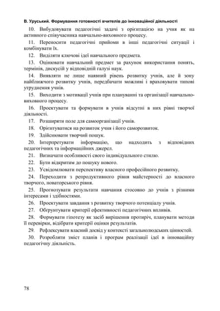 В. Уруський. Формування готовності вчителів до інноваційної діяльності 
10. Вибудовувати педагогічні задачі з орієнтацією на учня як на 
активного співучасника навчально-виховного процесу. 
11. Переносити педагогічні прийоми в інші педагогічні ситуації і 
комбінувати їх. 
12. Виділяти ключові ідеї навчального предмета. 
13. Оцінювати навчальний предмет за рахунок використання понять, 
термінів, дискусій у відповідній галузі наук. 
14. Виявляти не лише наявний рівень розвитку учнів, але й зону 
найближчого розвитку учнів, передбачати можливі і враховувати типові 
утруднення учнів. 
15. Виходити з мотивації учнів при плануванні та організації навчально- 
виховного процесу. 
16. Проектувати та формувати в учнів відсутні в них рівні творчої 
діяльності. 
17. Розширяти поле для самоорганізації учнів. 
18. Орієнтуватися на розвиток учня і його саморозвиток. 
19. Здійснювати творчий пошук. 
20. Інтерпретувати інформацію, що надходить з відповідних 
педагогічних та інформаційних джерел. 
21. Визначати особливості свого індивідуального стилю. 
22. Бути відкритим до пошуку нового. 
23. Усвідомлювати перспективу власного професійного розвитку. 
24. Переходити з репродуктивного рівня майстерності до власного 
творчого, новаторського рівня. 
25. Прогнозувати результати навчання стосовно до учнів з різними 
інтересами і здібностями. 
26. Проектувати завдання з розвитку творчого потенціалу учнів. 
27. Обґрунтувати критерії ефективності педагогічних впливів. 
28. Формувати гіпотезу як засіб вирішення протиріч, планувати методи 
її перевірки, відібрати критерії оцінки результатів. 
29. Рефлексувати власний досвід у контексті загальнолюдських цінностей. 
30. Розробляти зміст планів і програм реалізації ідеї в інноваційну 
педагогічну діяльність. 
78 
 