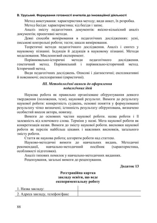В. Уруський. Формування готовності вчителів до інноваційної діяльності 
Метод анкетування: характеристика методу; види анкет, їх розробка. 
Метод бесіди: характеристика; хід бесіди і запис. 
Аналіз змісту педагогічних документів: якісно-кількісний аналіз 
документів; проективні методи. 
Деякі способи вимірювання в педагогічних дослідженнях: усні, 
письмові контрольні роботи; тести; шкали вимірювання. 
Теоретичні методи педагогічного дослідження. Аналіз і синтез у 
науковому пізнанні. Індукція й дедукція в науковому пізнанні. Методи 
моделювання. Мисленнєвий експеримент. 
Порівнювально-історичні методи педагогічного дослідження. 
генетичний метод. Порівняльний і порівняльно-історичний метод. 
Історичний метод. 
Види педагогічних досліджень. Описові і діагностичні; експликативні 
й пояснюючі; експлоративні (евристичні). 
ІІІ. Методологічні вимоги до оформлення 
педагогічних ідей 
Наукова робота як правильно організоване обґрунтування деякого 
твердження (положення, тези), науковий результат. Вимоги до результату 
наукової роботи: конкретність суджень, основні поняття у формулюванні 
результату чітко визначені; істинність результату обґрунтована, визначено 
особистий внесок актора, новизну. 
Вимоги до основних частин наукової роботи. назва роботи і її 
залежність від ключового слова. Терміни у назві. Мета наукової роботи як 
конкретизація назви. Вимоги до змісту наукової роботи. висновки наукової 
роботи як перелік найбільш цікавих і важливих висновків, загального 
змісту роботи. 
Стаття як наукова робота; алгоритм роботи над статтею. 
Науково-методичні вимоги до навчальних видань. Методичні 
рекомендації, навчально-методичний посібник (характеристика, 
особливості підготовки). 
Аналіз типових помилок у навчально-методичних виданнях. 
Рецензування, загальні вимоги до рецензування. 
Додаток 13 
Реєстраційна картка 
закладу освіти, що веде 
експериментальну роботу 
1. Назва закладу: 
2. Адреса закладу, телефон/факс 
88 
 