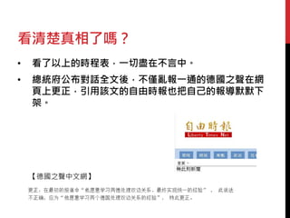 看清楚真相了嗎？ 
• 看了以上的時程表，一切盡在不言中。 
• 總統府公布對話全文後，不僅亂報一通的德國之聲在網 
頁上更正，引用該文的自由時報也把自己的報導默默下 
架。 
【德國之聲中文網】 
 