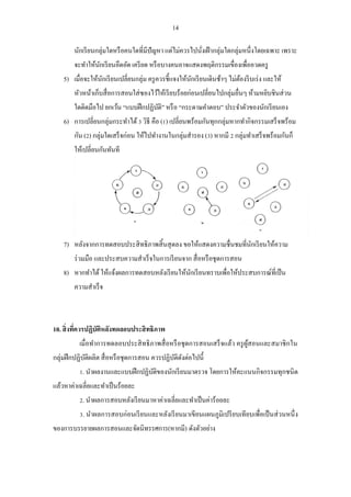 14 
นักเรียนกลุ่มใดหรือคนใดที่มีปัญหา แต่ไม่ควรไปนั่งเฝ้ากลุ่มใดกลุ่มหนึ่งโดยเฉพาะ เพราะ จะทาให้นักเรียนอึดอัด เครียด หรือบางคนอาจแสดงพฤติกรรมเขื่องเพื่ออวดครู 
5) เมื่อจะให้นักเรียนเปลี่ยนกลุ่ม ครูควรชี้แจงให้นักเรียนเดินช้าๆ ไม่ต้องรีบเร่ง และให้ หัวหน้าเก็บสื่อการสอนใส่ซองไว้ให้เรียบร้อยก่อนเปลี่ยนไปกลุ่มอื่นๆ ห้ามหยิบชินส่วน ใดติดมือไป ยกเว้น “แบบฝึกปฏิบัติ” หรือ “กระดาษคาตอบ” ประจาตัวของนักเรียนเอง 
6) การเปลี่ยนกลุ่มกระทาได้ 3 วิธี คือ (1) เปลี่ยนพร้อมกันทุกกลุ่มหากทากิจกรรมเสร็จพร้อม กัน (2) กลุ่มใดเสร็จก่อน ให้ไปทางานในกลุ่มสารอง (3) หากมี 2 กลุ่มทาเสร็จพร้อมกันก็ ให้เปลี่ยนกันทันที 
7) หลังจากการทดสอบประสิทธิภาพสิ้นสุดลง ขอให้แสดงความชื่นชมที่นักเรียนให้ความ ร่วมมือ และประสบความสาเร็จในการเรียนจาก สื่อหรือชุดการสอน 
8) หากทาได้ ให้แจ้งผลการทดสอบหลังเรียนให้นักเรียนทราบเพื่อให้ประสบการณ์ที่เป็น ความสาเร็จ 
10. สิ่งที่ควรปฏิบัติหลังทดลอบประสิทธิภาพ 
เมื่อทาการทดลอบประสิทธิภาพสื่อหรือชุดการสอนเสร็จแล้ว ครูผู้สอนและสมาชิกใน กลุ่มฝึกปฏิบัติผลิต สื่อหรือชุดการสอน ควรปฏิบัติดังต่อไปนี้ 
1. นาผลงานและแบบฝึกปฏิบัติของนักเรียนมาตรวจ โดยการให้คะแนนกิจกรรมทุกชนิด แล้วหาค่าเฉลี่ยและทาเป็นร้อยละ 
2. นาผลการสอบหลังเรียนมาหาค่าเฉลี่ยและทาเป็นค่าร้อยละ 
3. นาผลการสอบก่อนเรียนและหลังเรียนมาเขียนแผนภูมิเปรียบเทียบเพื่อเป็นส่วนหนึ่ง ของการบรรยายผลการสอนและจัดนิทรรศการ(หากมี) ดังตัวอย่าง  
