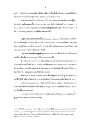 4 
พอใจว่า หากสื่อหรือชุดการสอนมีประสิทธิภาพถึงระดับนั้นแล้ว สื่อหรือชุดการสอนนั้นก็มีคุณค่า ที่จะนาไปสอนนักเรียน และคุ้มแก่การลงทุนผลิต ออกมาเป็นจานวนมาก 
การกาหนดเกณฑ์ประสิทธิภาพกระทาได้ โดยการประเมินผลพฤติกรรมของผู้เรียน 2 ประเภทคือ พฤติกรรมต่อเนื่อง (กระบวนการ) กาหนด ค่าประสิทธิภาพเป็น E1 =Efficiency of Process (ประสิทธิภาพของกระบวนการ) และพฤติกรรมสุดท้าย (ผลลัพธ์) กาหนดค่าประสิทธิภาพ เป็น E2 =Efficiency of Product (ประสิทธิภาพของผลลัพธ์) 
3.2.1 ประเมินพฤติกรรมต่อเนื่อง (Transitional Behavior) คือประเมินผลต่อเนื่อง ซึ่ง ประกอบด้วยพฤติกรรมย่อยของผู้เรียน เรียกว่า “กระบวนการ” (Process) ที่เกิดจากการประกอบ กิจกรรมกลุ่ม ได้แก่ การทาโครงการ หรือทารายงานเป็นกลุ่ม และรายงานบุคคล ได้แก่งานที่ มอบหมาย และกิจกรรมอื่นใดที่ผู้สอนกาหนดไว้ 
3.2.2 ประเมินพฤติกรรมสุดท้าย (Terminal Behavior) คือประเมินผลลัพธ์ (Product) ของผู้เรียน โดยพิจารณาจากการสอบหลังเรียนและการสอบไล่ 
ประสิทธิภาพของสื่อหรือชุดการสอนจะกาหนดเป็นเกณฑ์ ที่ผู้สอนคาดหมายว่าผู้เรียนจะ เปลี่ยน พฤติกรรมเป็นที่พึงพอใจ โดยกาหนดให้ของผลเฉลี่ยของคะแนนการทางานและ การ ประกอบกิจกรรมของผู้เรียนทั้งหมด ต่อ ร้อยละของผลการประเมินหลังเรียนทั้งหมด นั่นคือ E1/E2 = ประสิทธิภาพของกระบวนการ/ประสิทธิภาพของผลลัพธ์ 
ตัวอย่าง 80/80 หมายความว่าเมื่อเรียนจากสื่อหรือชุดการสอนแล้ว ผู้เรียนจะสามารถทา แบบฝึกปฏิบัติ หรืองานได้ผลเฉลี่ย 80% และประเมินหลังเรียนและงานสุดท้ายได้ผลเฉลี่ย 80% 
การที่จะกาหนดเกณฑ์ E1/E2 ให้มีค่าเท่าใดนั้น ให้ผู้สอนเป็นผู้พิจารณาตามความพอใจ โดยพิจารณาพิสัยการเรียนที่จาแนกเป็นวิทยพิสัย (Cognitive Domain) จิตพิสัย (Affective Domain) และทักษพิสัย (Skill Domain) 
ในขอบข่ายวิทยพิสัย (เดิมเรียกว่า พุทธิพิสัย2) เนื้อหาที่เป็นความรู้ความจามักจะตั้งไว้ สูงสุดแล้วลดต่าลงมาคือ 90/90 85/85 80/80 
2 คาว่า พุทธิ เป็นคาในพระพุทธศาสนา แปลว่า ความรู้แจ้ง ครอบคลุมทั้งความรู้ที่เป็นรูปธรรมและนามธรรมจึงมีความหมายใหญ่ กว่าคาว่า Cognitive ที่หมายถึงความรู้ความจา ความเข้าใจ การนาไปใช้ การวิเคราะห์ สังเคราะห์และการประเมินตามแนวคิดของ Bloom’s Taxonomy ซึ่งตรงกับคาว่า วิทยามากกว่า ผู้เขียนจึงใช้ วิทยพิสัย แทน พุทธิพิสัย เป็นคาแปลของ Cognitive Domain ปัจจุบัน Bloom’s Taxonomy ได้เปลี่ยนไปจากเดิมแล้ว  