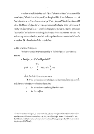 5 
ส่วนเนื้อหาสาระที่เป็นจิตพิสัย จะต้องใช้เวลาไปฝึกฝนและพัฒนา ไม่สามารถทา ให้ถึง 
เกณฑ์ระดับสูงได้ในห้องเรียนหรือในขณะที่เรียน จึงอนุโลมให้ตั้งไว้ต่า ลง นั่นคือ 80/80 75/75 แต่ 
ไม่ต่า กว่า 75/75 เพราะเป็นระดับความพอใจต่า สุด จึงไม่ควรตั้งเกณฑ์ไว้ต่า กว่านี้ หากตั้งเกณฑ์ไว้ 
เท่าใด ก็มักได้ผลเท่านั้น ดังจะเห็นได้จากระบบการสอนของไทยปัจจุบัน (2520) ได้กา หนดเกณฑ์ 
โดยไม่เขียนเป็นลายลักษณ์อักษรไว้ 0/50 นั่นคือ ให้ประสิทธิภาพกระบวนการมีค่า 0 เพราะครูมัก 
ไม่มีเกณฑ์เวลาในการให้งานหรือแบบฝึกปฏิบัติ แก่นักเรียน ส่วนคะแนนผลลัพธ์ที่ให้ผ่านคือ 50% 
ผลจึงปรากฏว่า คะแนนวิชาต่างๆ ของนักเรียนต่า ในทุกวิชา เช่น คะแนนภาษาไทยนักเรียนชั้น 
ประถมศึกษาปีที่ 4 โดยเฉลี่ยแต่ละปีเพียง 51% เท่านั้น (2) 
4. วิธีการคานวณหาประสิทธิภาพ 
วิธีการคา นวณหาประสิทธิภาพ กระทา ได้ 2 วิธี คือ โดยใช้สูตรและโดยการคา นวณ 
ธรรมดา 
ก. โดยใช้สูตร กระทา ได้โดยใช้สูตรต่อไปนี้3 
X100 หรือ x100 
A 
สูตรที่ 1 E X 1 = 
เมื่อ E1 คือ ประสิทธิภาพของกระบวนการ 
X คือ คะแนนรวมของแบบฝึกปฏิบัติ กิจกรรมหรืองานที่ทา ระหว่างเรียนทั้ง 
ที่เป็นกิจกรรมในห้องเรียน นอกห้องเรียนหรือออนไลน์ 
A คือ คะแนนเต็มของแบบฝึกปฏิบัติ ทุกชิ้นรวมกัน 
N คือ จา นวนผู้เรียน 
3 แนวคิดการหาประสิทธิภาพและสูตร E1/E2 ไม่ว่าจะเขียนในรูป E1:E2 E1ต่อE2 .หรือในรูปแบบใดเป็นลิขสิทธข์อง ศาสตราจารย์ ดร. 
ชัยยงค์ พรหมวงศ์ จะนา ไปดัดแปลงเป็นอย่างอื่นเช่น P1/P2 X1/X2 และเปลี่ยนแปลงสูตร เช่น จาก F เปลี่ยนเป็น Y ไม่ได้ 
ลิขสิทธิน์ี้ รวมถึงการนาไปจัดทา โปรแกรมคา นวณทางคอมพิวเตอร์โดยไม่ได้ขออนุญาตจากผู้ทรงลิขสิทธิค์ือ ศาสตราจารย์ ดร. 
ชัยยงค์ พรหมวงศ์ ก็ไม่ได้เช่นกัน 
 