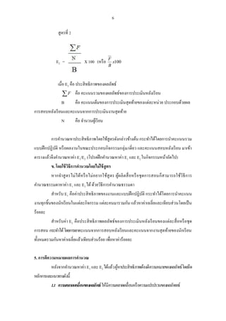 6 
สูตรที่ 2 
X 100 (หรือ x100 
B 
E F 2 = 
เมื่อ E2 คือ ประสิทธิภาพของผลลัพธ์ 
F คือ คะแนนรวมของผลลัพธ์ของการประเมินหลังเรียน 
B คือ คะแนนเต็มของการประเมินสุดท้ายของแต่ละหน่วย ประกอบด้วยผล 
การสอบหลังเรียนและคะแนนจากการประเมินงานสุดท้าย 
N คือ จา นวนผู้เรียน 
การคา นวณหาประสิทธิภาพโดยใช้สูตรดังกล่าวข้างต้น กระทา ได้โดยการนา คะแนนรวม 
แบบฝึกปฏิบัติ หรือผลงานในขณะประกอบกิจกรรมกลุ่ม/เดี่ยว และคะแนนสอบหลังเรียน มาเข้า 
ตารางแล้วจึงคา นวณหาค่า E1/E2 (โปรดฝึกคา นวณหาค่า E1 และ E2 ในกิจกรรมหน้าถัดไป) 
ข. โดยใช้วิธีการคานวณโดยไม่ใช้สูตร 
หากจาสูตรไม่ได้หรือไม่อยากใช้สูตร ผู้ผลิตสื่อหรือชุดการสอนก็สามารถใช้วิธีการ 
คา นวณธรรมดาหาค่า E1 และ E2 ได้ ด้วยวิธีการคา นวณธรรมดา 
สาหรับ E1 คือค่าประสิทธิภาพของงานและแบบฝึกปฏิบัติ กระทา ได้โดยการนา คะแนน 
งานทุกชิ้นของนักเรียนในแต่ละกิจกรรม แต่ละคนมารวมกัน แล้วหาค่าเฉลี่ยและเทียบส่วนโดยเป็น 
ร้อยละ 
สาหรับค่า E2 คือประสิทธิภาพผลลัพธ์ของการประเมินหลังเรียนของแต่ละสื่อหรือชุด 
การสอน กระทา ได้ โดยการเอาคะแนนจากการสอบหลังเรียนและคะแนนจากงานสุดท้ายของนักเรียน 
ทั้งหมดรวมกันหาค่าเฉลี่ยแล้วเทียบส่วนร้อย เพื่อหาค่าร้อยละ 
5. การตีความหมายผลการคานวณ 
หลังจากคา นวณหาค่า E1 และ E2 ได้แล้ว ผู้หาประสิทธิภาพต้องตีความหมายของผลลัพธ์โดยยึด 
หลักการและแนวทางดังนี้ 
1.1 ความคลาดแคลื่อนของผลลัพธ์ ให้มีความคลาดเคลื่อนหรือความแปรปรวนของผลลัพทธ์ 
 