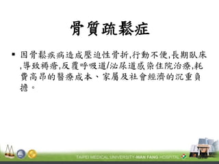 骨質疏鬆症 
因骨鬆疾病造成壓迫性骨折,行動不便,長期臥床 ,導致褥瘡,反覆呼吸道/泌尿道感染住院治療,耗 費高昂的醫療成本、家屬及社會經濟的沉重負 擔。  
