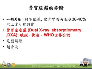 骨質疏鬆的診斷 
•一般X光 : 較不敏感, 需骨質流失至少30-40% 以上才可能診斷 
•骨質密度儀 (Dual X-ray absorptiometry ,DXA): 敏銳、快速、 WHO世界公認 
•電腦斷層 
•超音波  